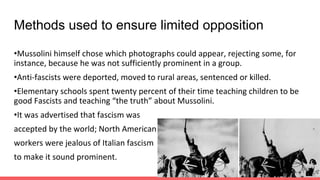 Methods used to ensure limited opposition
•Mussolini himself chose which photographs could appear, rejecting some, for
instance, because he was not sufficiently prominent in a group.
•Anti-fascists were deported, moved to rural areas, sentenced or killed.
•Elementary schools spent twenty percent of their time teaching children to be
good Fascists and teaching “the truth” about Mussolini.
•It was advertised that fascism was
accepted by the world; North American
workers were jealous of Italian fascism
to make it sound prominent.
 
