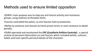 Methods used to ensure limited opposition
•OVRA's main purpose was to stop any anti-fascist activity and resistance
groups, using violence to threaten them.
•Fascists controlled the police, so anti-fascists had no protection.
•Ability to sentence anti-fascists to harsh prison terms or even sentence to death
penalty.
•OVRA operated and maintained the CPC (Casellario Politico Centrale) - a special
archive of personal information on anti-fascists which included beliefs, cultures,
habits and even specific personal details of the character.
 