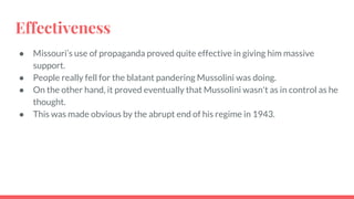 Effectiveness
● Missouri’s use of propaganda proved quite effective in giving him massive
support.
● People really fell for the blatant pandering Mussolini was doing.
● On the other hand, it proved eventually that Mussolini wasn't as in control as he
thought.
● This was made obvious by the abrupt end of his regime in 1943.
 