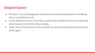 Importance
● Missouri’s use of propaganda and repression proved important in classifying
him.as a totalitarian rule.
● It also showed his true insecurities and how he needed the constant approval
and acceptance from the Italian people.
● Sadly, most of his policies in the end did not end up working and he wound up
alone again.
 