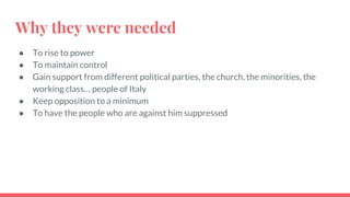 Why they were needed
● To rise to power
● To maintain control
● Gain support from different political parties, the church, the minorities, the
working class… people of Italy
● Keep opposition to a minimum
● To have the people who are against him suppressed
 