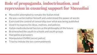 Role of propaganda, indoctrination, and
repression in ensuring support for Mussolini
● Mussolini attempted to remake the Italian mind
● He was a writer/editor himself and understood the power of words
● Exercised the control of censorship over what was being published
● Used it to express his ideas, motives, and policies
● Italian media declared fascism as the philosophy of the future
● Brainwashed the youth in schools and youth groups
● Had political prisoners
● Manipulated OVRA (secret police)
● Tried to imitate the ten commandments
 