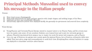 Principal Methods Mussolini used to convey
his message to the Italian people
Posters:
● Most visual means of propaganda
● Many walls plastered by the party and govt agencies with simple slogans and striking images of the Duce.
● Important as there was considerable illiteracy.
● Occasionally, opposition posters were displayed briefly, but generally the government had removed them completely.
Youth Groups:
● Young Fascists and University Fascist Groups existed to channel talent to the Fascist Party, and for several years
were the party's only source of new members. Students soon learned they had to join the university groups to
advance. Mussolini proclaimed their purpose was to inspire the youth for power and conquests, and as Fascist.
● Up to the age of fourteen, the groups were mainly sports for physical fitness, but at fourteen, militaristic drills were
added. They were given songs and commandments to mold their views. Everything from cultural institutes to camps
was deployed to consolidate activities about fascism
 