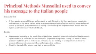 Principal Methods Mussolini used to convey
his message to the Italian people
Personality Cult
● Il Duce was the center of Fascism and portrayed as such. The cult of the Duce was in many respects the
unifying force of the fascist regime, acting as a common denominator of various political groups and social
classes in the fascist party and the Italian society. This leadership cult helped reconcile Italians with the
regime despite annoyance with local officials.
Fertility
● Slogans urged maternity as the female form of patriotism. Mussolini instructed the heads of fascist women's
organizations to go home and tell the women that they needed many births. To help the "battle of births",
assistance had to be given to mothers and newborns, and the founding of an organization to do so was
trumpeted. Contraception was decried as producing medical problems.
● Mussolini also called for a more rural Italy to increase births
 