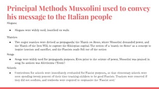 Principal Methods Mussolini used to convey
his message to the Italian people
Slogans:
● Slogans were widely used, inscribed on walls
Marches
● Two major marches were devised as propaganda: the March on Rome, where Mussolini demanded power, and
the March of the Iron Will, to capture the Ethiopian capital. The notion of a "march on Rome" as a concept to
inspire heroism and sacrifice, and the Fascists made full use of the notion
Songs
● Songs were widely used for propaganda purposes. Even prior to the seizure of power, Mussolini was praised in
song. Its anthem was Giovinezza ("Youth")
Schools
● Curriculums for schools were immediately overhauled for Fascist purposes,, so that elementary schools were
soon spending twenty percent of their time teaching children to be good Fascists. Teachers were removed if
they did not conform, and textbooks were required to emphasize the "Fascist soul."
 