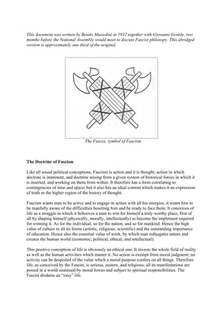 This document was written by Benito Mussolini in 1932 together with Giovanni Gentile, two
months before the National Assembly would meet to discuss Fascist philosopy. This abridged
version is approximately one third of the original.




                                  The Fasces, symbol of Fascism



The Doctrine of Fascism

Like all sound political conceptions, Fascism is action and it is thought; action in which
doctrine is imminent, and doctrine arising from a given system of historical forces in which it
is inserted, and working on them from within. It therefore has a form correlating to
contingencies of time and space; but it also has an ideal content which makes it an expression
of truth in the higher region of the history of thought.

Fascism wants man to be active and to engage in action with all his energies; it wants him to
be manfully aware of the difficulties besetting him and be ready to face them. It conceives of
life as a struggle in which it behooves a man to win for himself a truly worthy place, first of
all by shaping himself (physically, morally, intellectually) to become the implement required
for winning it. As for the individual, so for the nation, and so for mankind. Hence the high
value of culture in all its forms (artistic, religious, scientific) and the outstanding importance
of education. Hence also the essential value of work, by which man subjugates nature and
creates the human world (economic, political, ethical, and intellectual).

This positive conception of life is obviously an ethical one. It invests the whole field of reality
as well as the human activities which master it. No action is exempt from moral judgment; no
activity can be despoiled of the value which a moral purpose confers on all things. Therefore
life, as conceived by the Fascist, is serious, austere, and religious; all its manifestations are
poised in a world sustained by moral forces and subject to spiritual responsibilities. The
Fascist disdains an “easy” life.
 