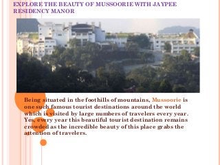 EXPLORE THE BEAUTY OF MUSSOORIE WITH JAYPEE
RESIDENCY MANOR
Being situated in the foothills of mountains, Mussoorie is
one such famous tourist destinations around the world
which is visited by large numbers of travelers every year.
Yes, every year this beautiful tourist destination remains
crowded as the incredible beauty of this place grabs the
attention of travelers.
 