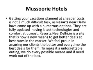 Mussoorie Hotels
• Getting your vacations planned at cheaper costs
is not a much difficult task, as Resorts near Delhi
have come up with a numerous options. They are
fully updated having latest technologies and
comfort at utmost. Resorts.NearDelhi.in is a site
that is now a new means to get better deals at
best rates in the market. We feel proud in
assuring our clients the better and everytime the
best deals for them. To make it a unforgettable
outing, we do every possible means and if need
work out of the box.
 