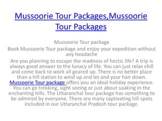 Mussoorie Tour Packages,Mussoorie Tour Packages Mussoorie Tour package Book Mussoorie Tour package and enjoy your expedition without any headache Are you planning to escape the madness of hectic life? A trip is always good answer to the lunacy of life. You can just relax chill and come back to work all geared up. There is no better place than a hill station to wind up and let and your hair down. Mussoorie Tour package offers you an ideal holiday experience. You can go trekking, sight seeing or just about soaking in the enchanting hills. The Uttaranchal tour package has something to be admired by everyone. There are many captivating hill spots included in our Uttaranchal Pradesh tour package.  