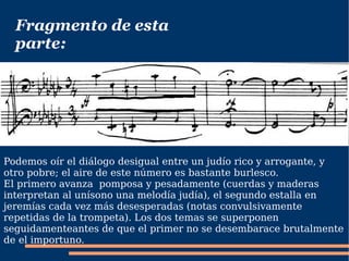 Fragmento de esta parte: Podemos oír el diálogo desigual entre un judío rico y arrogante, y otro pobre; el aire de este número es bastante burlesco. El primero avanza  pomposa y pesadamente (cuerdas y maderas interpretan al unísono una melodía judía), el segundo estalla en jeremías cada vez más desesperadas (notas convulsivamente repetidas de la trompeta). Los dos temas se superponen seguidamenteantes de que el primer no se desembarace brutalmente de el importuno. 