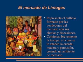 El mercado de Limoges Representa el bullicio formado por las vendedoras del mercado con sus charlas y discusiones. Comienza brevemente la trompa, a la que se le añaden la cuerda, madera y percusión, creando un ambiente de mercado. 