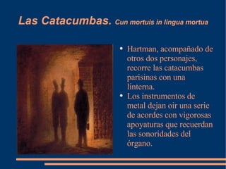 Las Catacumbas.  Cun mortuis in lingua mortua Hartman, acompañado de otros dos personajes, recorre las catacumbas parisinas con una linterna. Los instrumentos de metal dejan oir una serie de acordes con vigorosas apoyaturas que recuerdan las sonoridades del órgano. 