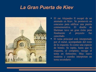 La Gran Puerta de Kiev El zar Alejandro II escapó de un atentado en Kiev. Se promovió un concurso para edificar una puerta conmemorativa. El diseño de Hartman tuvo un gran éxito pero finalmente el proyecto fue cancelado. El tema principal está interpretado por el metal, acompañado del resto de la orquesta. Es como una especie de himno. Se repite, hasta que la orquesta, al completo, recoge el tema en fortissimo. Muy suave maderas y cuerdas interpretan un tema secundario 