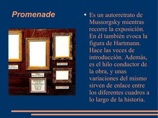 Promenade Es un autorretrato de Mussorgsky mientras recorre la exposición. En él también evoca la figura de Hartmann. Hace las veces de introducción. Además, es el hilo conductor de la obra, y unas variaciones del mismo sirven de enlace entre los diferentes cuadros a lo largo de la historia. 