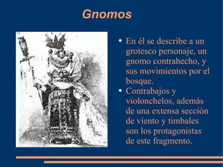 Gnomos En él se describe a un grotesco personaje, un gnomo contrahecho, y sus movimientos por el bosque. Contrabajos y violonchelos, además de una extensa sección de viento y timbales son los protagonistas de este fragmento. 