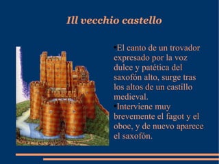Ill vecchio castello El canto de un trovador expresado por la voz dulce y patética del saxofón alto, surge tras los altos de un castillo medieval. Interviene muy brevemente el fagot y el oboe, y de nuevo aparece el saxofón. 