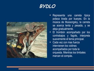 BYDLO Representa una carreta típica polaca tirada por bueyes. En la música de Mussorgsky, la carreta se acerca lenta y pesada, y se aleja gradualmente. El trombón acompañado por los contrabajos y fagots, interpreta suavemente el tema principal. Cada vez con mas fuerza intervienen los violines acompañados por toda la orquesta. Mientras los timbales marcan el compás. 