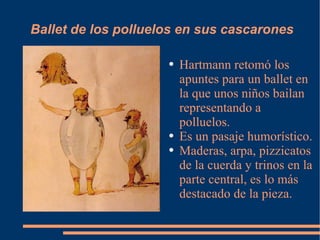 Ballet de los polluelos en sus cascarones Hartmann retomó los apuntes para un ballet en la que unos niños bailan representando a polluelos. Es un pasaje humorístico. Maderas, arpa, pizzicatos de la cuerda y trinos en la parte central, es lo más destacado de la pieza. 