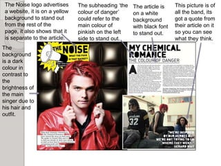 The Noise logo advertises      The subheading ‘the   The article is    This picture is of
 a website, it is on a yellow   colour of danger’     on a white        all the band, its
 background to stand out        could refer to the    background        got a quote from
 from the rest of the           main colour of        with black font   their article on it
 page, it also shows that it    pinkish on the left   to stand out.     so you can see
 is separate to the article.    side to stand out.                      what they think.
The
background
is a dark
colour in
contrast to
the
brightness of
the main
singer due to
his hair and
outfit.
 