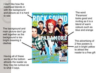 I don’t like how the
masthead blends in
with the background
and picture as it is hard   The word
to see                      ‘Paramore’
                            looks good and
                            inviting as it is a
                            blend of warm
                            colours such as
The background and
                            blue and orange
main picture don’t go
well together as the
background is too
bright meaning it           The advertising of
clashes                     2 free posters is
                            put in bright yellow
                            to attract the
                            reader to a free gift
Having all of these
words at the bottom
attracts the reader as
they may be curious as
to what it says.
 
