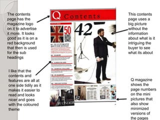 The contents            This contents
page has the            page uses a
magazine logo           big picture
on it to advertise      without the
it more. It looks       information
good as it is on a      about what is it
red background          intriguing the
that then is used       buyer to see
for the sub             what its about
headings


I like that the
contents and
features are all at      Q magazine
one side tidily as it    shows the
makes it easier to       page numbers
read and looks           on the mini
nicer and goes           pictures that
with the coloured        also show
theme                    minimized
                         versions of
                         the pages
 