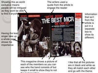 Showing this as world                     The writers used a
exclusive means                           quote from the article to
people will be intrigued                  engage the reader
as they wont be able
to find it anywhere else                                                       Information
                                                                               that isn’t
                                                                               from the
                                                                               article is
                                                                               put in a
                                                                               separate
                                                                               box to
Having the lead
                                                                               show its
singer take up
                                                                               different.
a whole page
shows his
importance




                  This magazine shows a picture of            I like that all the pictures
                  each of the members so you can              are in black and white as
                  see who the band consists of but            they all match each other
                  keeps it small to show they’re not          and go with the theme
 