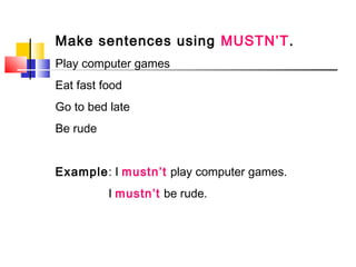 Make sentences using MUSTN’T.
Play computer games
Eat fast food
Go to bed late
Be rude
Example: I mustn’t play computer games.
I mustn’t be rude.
 