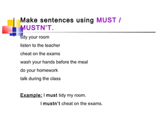 Make sentences using MUST /
MUSTN’T.
tidy your room
listen to the teacher
cheat on the exams
wash your hands before the meal
do your homework
talk during the class
Example: I must tidy my room.
I mustn’t cheat on the exams.
 