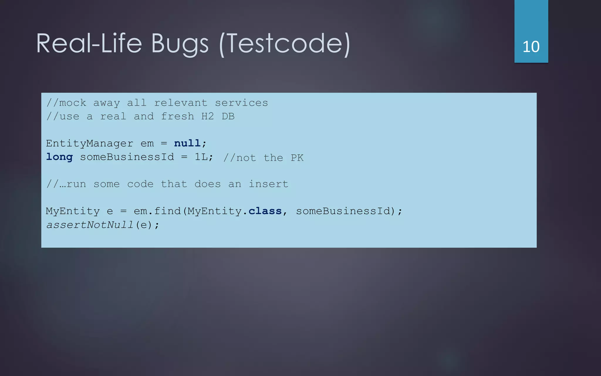 Real-Life Bugs (Testcode)
//mock away all relevant services
//use a real and fresh H2 DB
EntityManager em = null;
long someBusinessId = 1L;
//…run some code that does an insert
MyEntity e = em.find(MyEntity.class, someBusinessId);
assertNotNull(e);
10
//not the PK
 