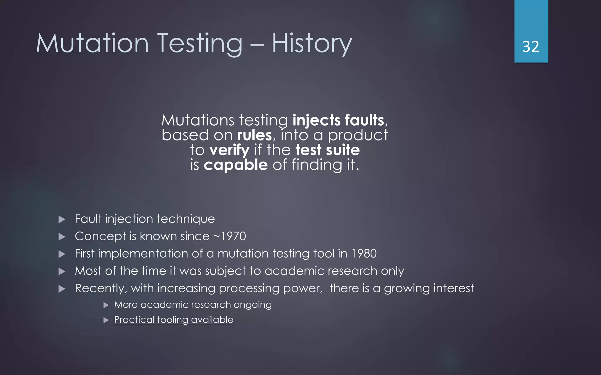 Mutation Testing – History
Mutations testing injects faults,
based on rules, into a product
to verify if the test suite
is capable of finding it.
 Fault injection technique
 Concept is known since ~1970
 First implementation of a mutation testing tool in 1980
 Most of the time it was subject to academic research only
 Recently, with increasing processing power, there is a growing interest
 More academic research ongoing
 Practical tooling available
32
 