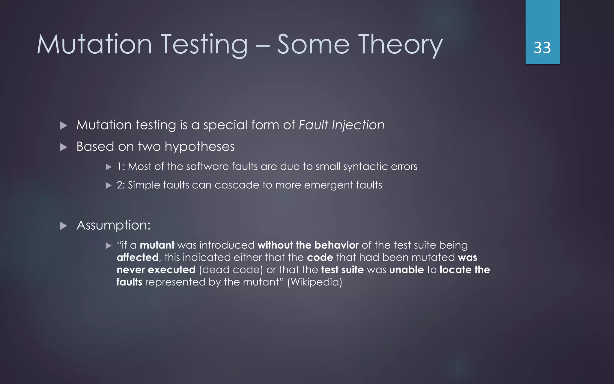 Mutation Testing – Some Theory
 Mutation testing is a special form of Fault Injection
 Based on two hypotheses
 1: Most of the software faults are due to small syntactic errors
 2: Simple faults can cascade to more emergent faults
 Assumption:
 “if a mutant was introduced without the behavior of the test suite being
affected, this indicated either that the code that had been mutated was
never executed (dead code) or that the test suite was unable to locate the
faults represented by the mutant” (Wikipedia)
33
 