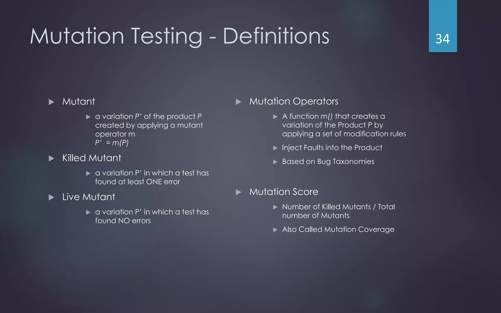 Mutation Testing - Definitions
 Mutant
 a variation P’ of the product P
created by applying a mutant
operator m
P’ = m(P)
 Killed Mutant
 a variation P’ in which a test has
found at least ONE error
 Live Mutant
 a variation P’ in which a test has
found NO errors
 Mutation Operators
 A function m() that creates a
variation of the Product P by
applying a set of modification rules
 Inject Faults into the Product
 Based on Bug Taxonomies
 Mutation Score
 Number of Killed Mutants / Total
number of Mutants
 Also Called Mutation Coverage
34
 