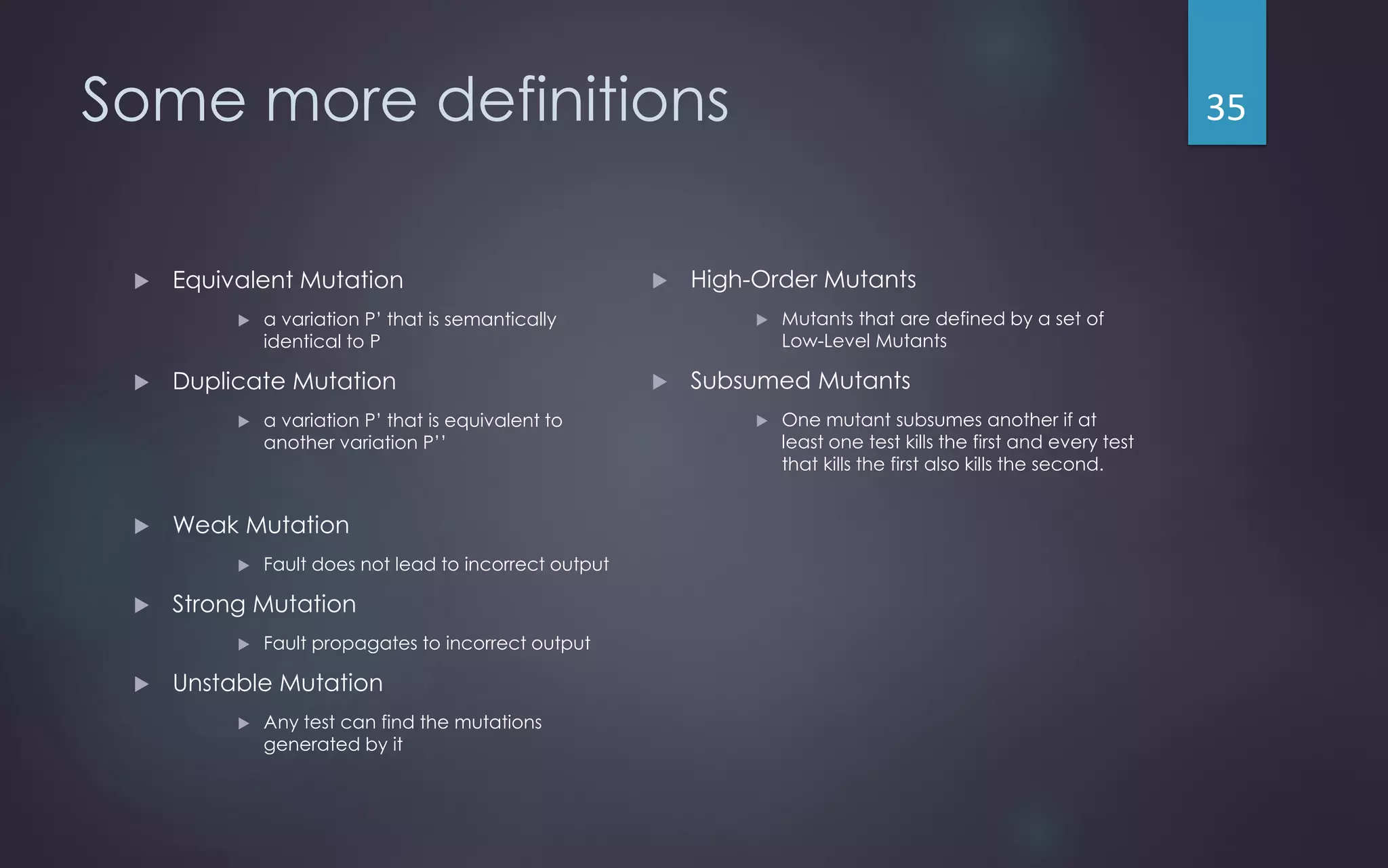 Some more definitions
 Equivalent Mutation
 a variation P’ that is semantically
identical to P
 Duplicate Mutation
 a variation P’ that is equivalent to
another variation P’’
 Weak Mutation
 Fault does not lead to incorrect output
 Strong Mutation
 Fault propagates to incorrect output
 Unstable Mutation
 Any test can find the mutations
generated by it
 High-Order Mutants
 Mutants that are defined by a set of
Low-Level Mutants
 Subsumed Mutants
 One mutant subsumes another if at
least one test kills the first and every test
that kills the first also kills the second.
35
 
