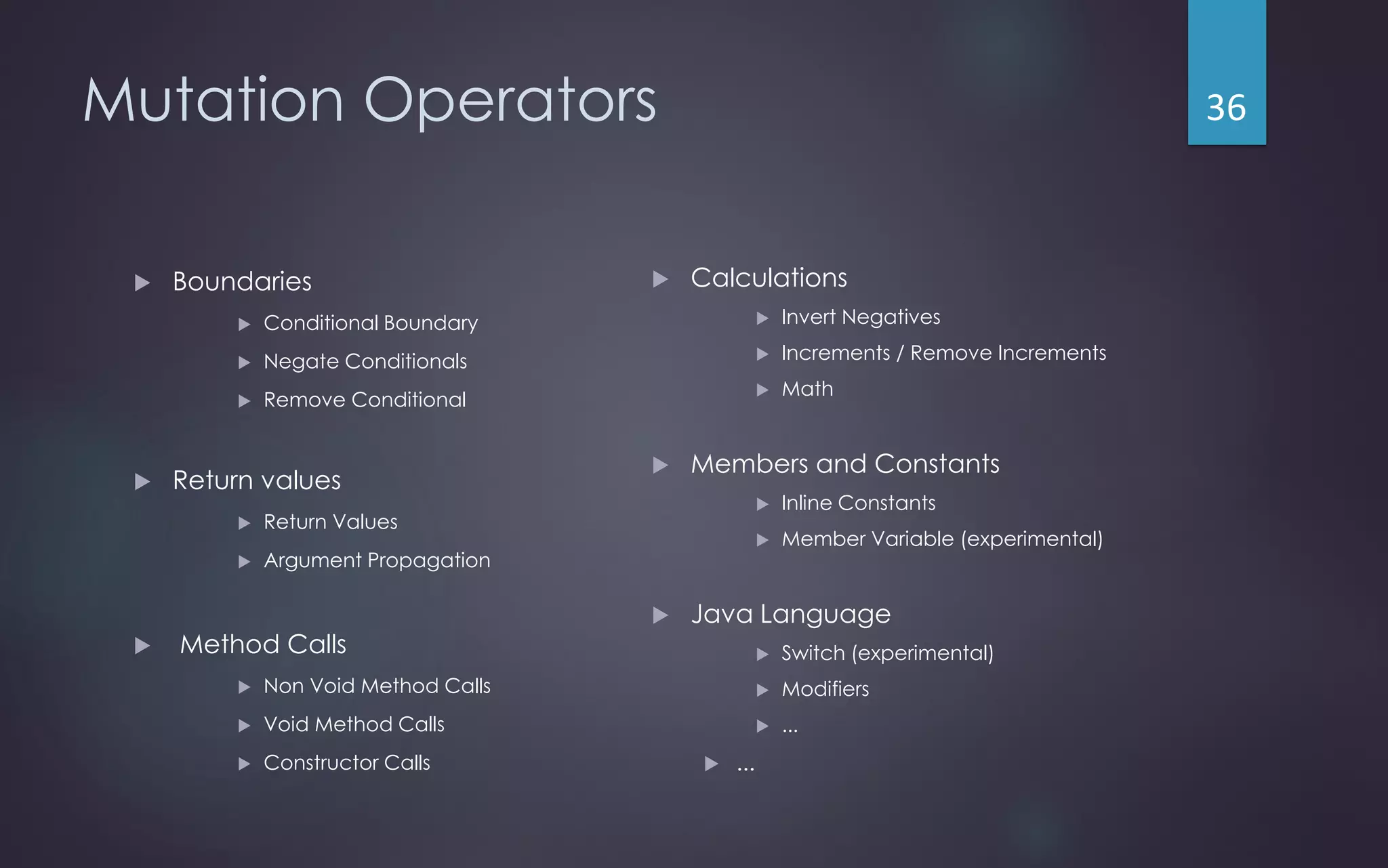 Mutation Operators
 Boundaries
 Conditional Boundary
 Negate Conditionals
 Remove Conditional
 Return values
 Return Values
 Argument Propagation
 Method Calls
 Non Void Method Calls
 Void Method Calls
 Constructor Calls
 Calculations
 Invert Negatives
 Increments / Remove Increments
 Math
 Members and Constants
 Inline Constants
 Member Variable (experimental)
 Java Language
 Switch (experimental)
 Modifiers
 ...
 ...
36
 