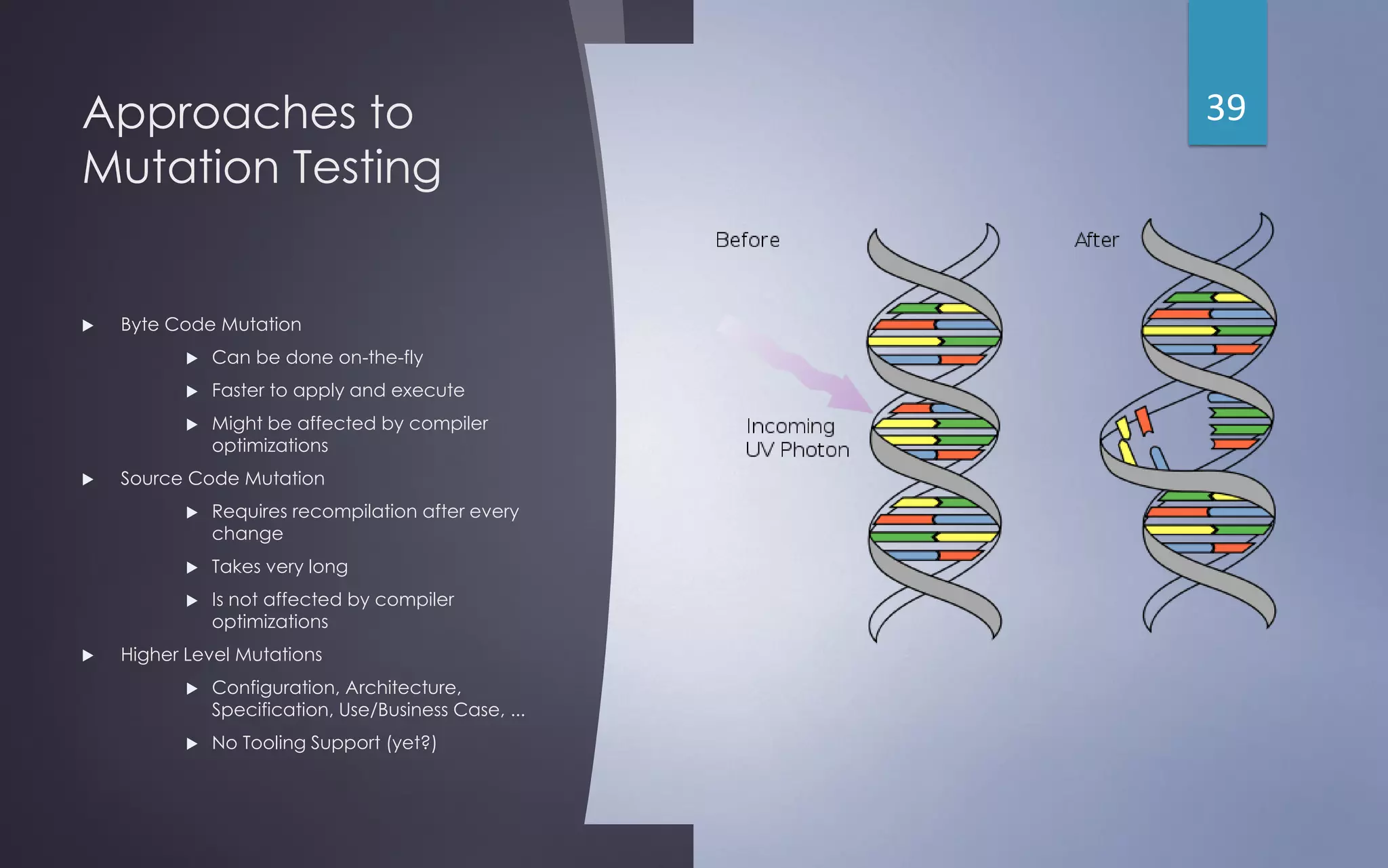 Approaches to
Mutation Testing
 Byte Code Mutation
 Can be done on-the-fly
 Faster to apply and execute
 Might be affected by compiler
optimizations
 Source Code Mutation
 Requires recompilation after every
change
 Takes very long
 Is not affected by compiler
optimizations
 Higher Level Mutations
 Configuration, Architecture,
Specification, Use/Business Case, ...
 No Tooling Support (yet?)
39
 