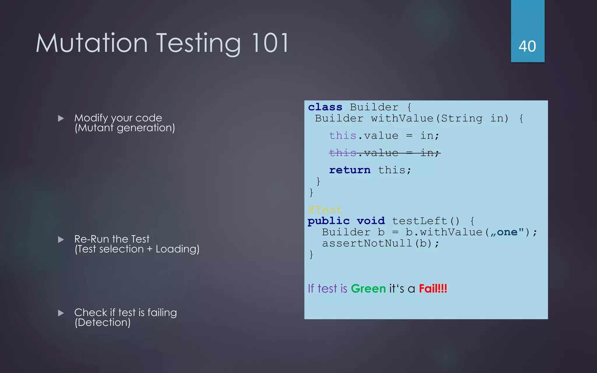 Mutation Testing 101
 Modify your code
(Mutant generation)
 Re-Run the Test
(Test selection + Loading)
 Check if test is failing
(Detection)
class Builder {
Builder withValue(String in) {
this.value = in;
this.value = in;
return this;
}
}
@Test
public void testLeft() {
Builder b = b.withValue(„one");
assertNotNull(b);
}
If test is Green it‘s a Fail!!!
40
 