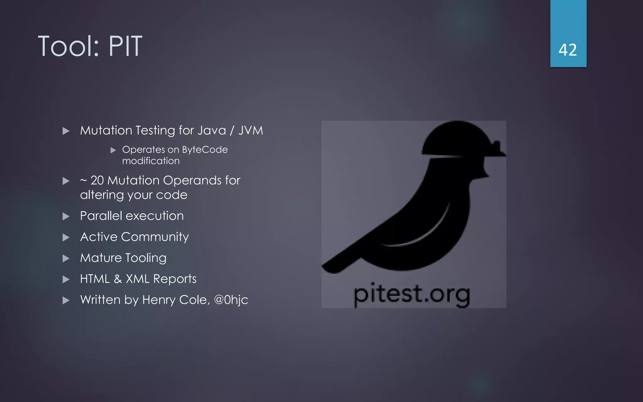Tool: PIT
 Mutation Testing for Java / JVM
 Operates on ByteCode
modification
 ~ 20 Mutation Operands for
altering your code
 Parallel execution
 Active Community
 Mature Tooling
 HTML & XML Reports
 Written by Henry Cole, @0hjc
42
 
