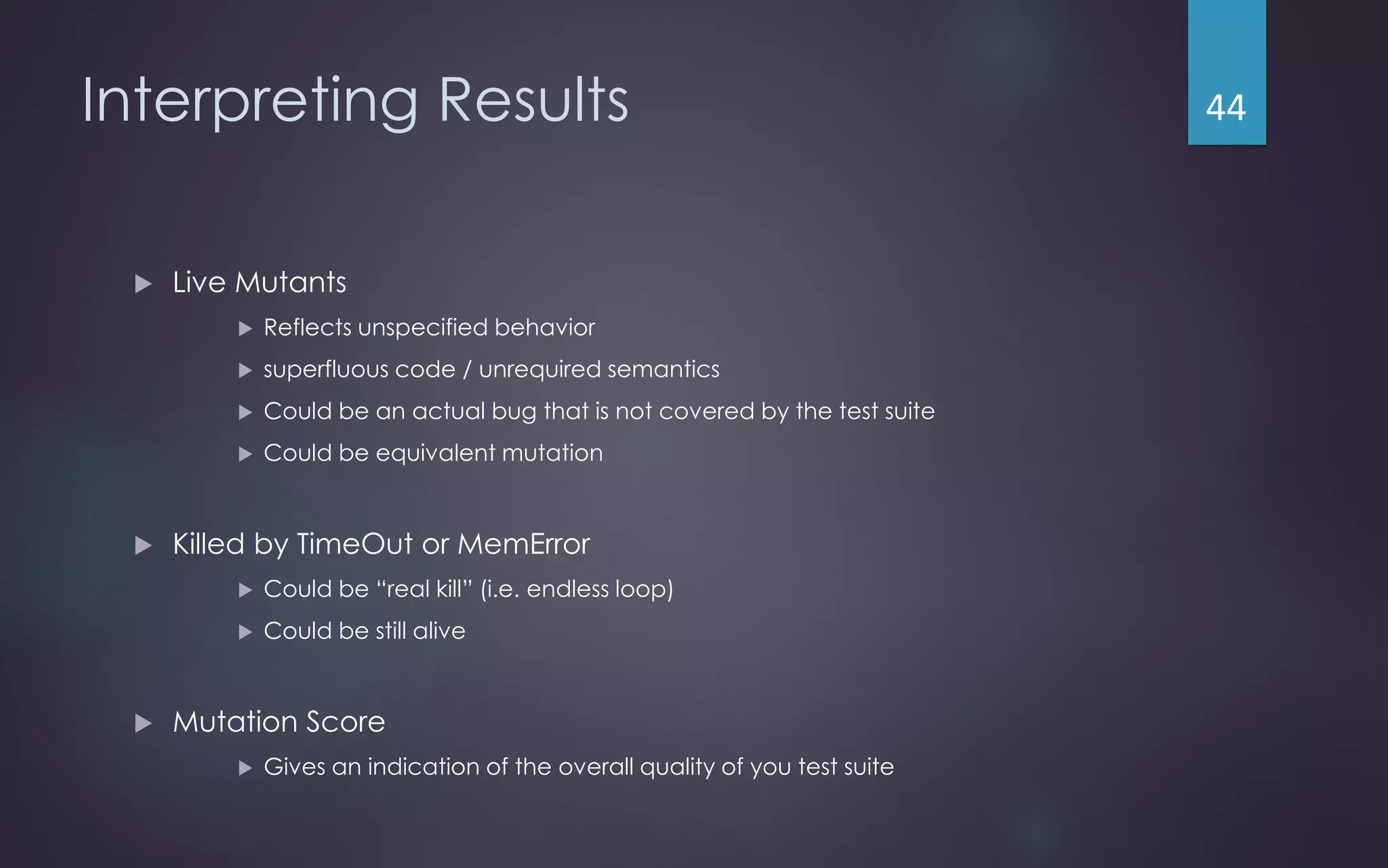 Interpreting Results
 Live Mutants
 Reflects unspecified behavior
 superfluous code / unrequired semantics
 Could be an actual bug that is not covered by the test suite
 Could be equivalent mutation
 Killed by TimeOut or MemError
 Could be “real kill” (i.e. endless loop)
 Could be still alive
 Mutation Score
 Gives an indication of the overall quality of you test suite
44
 