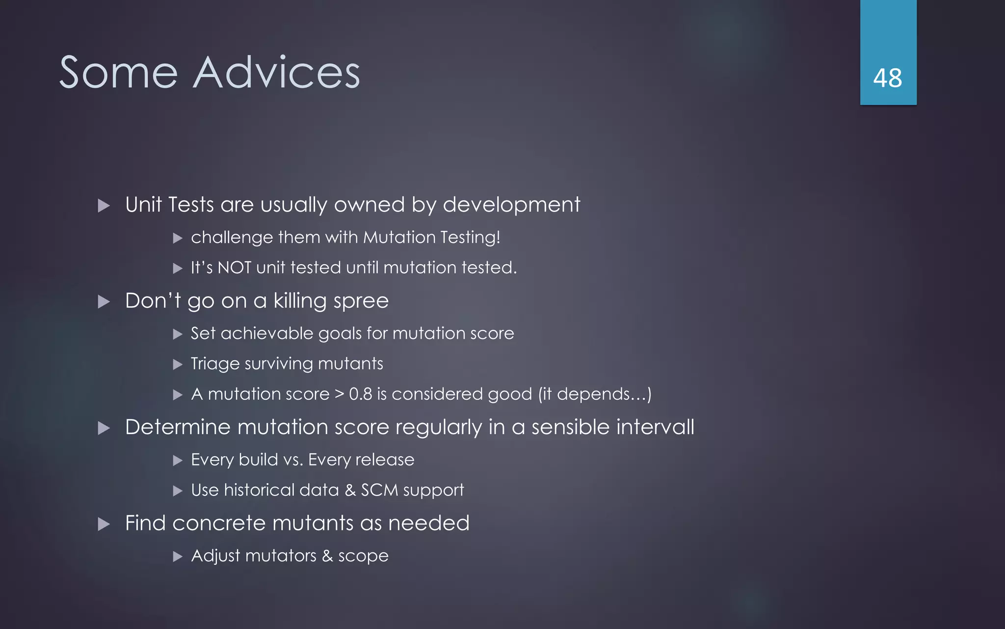 Some Advices
 Unit Tests are usually owned by development
 challenge them with Mutation Testing!
 It’s NOT unit tested until mutation tested.
 Don’t go on a killing spree
 Set achievable goals for mutation score
 Triage surviving mutants
 A mutation score > 0.8 is considered good (it depends…)
 Determine mutation score regularly in a sensible intervall
 Every build vs. Every release
 Use historical data & SCM support
 Find concrete mutants as needed
 Adjust mutators & scope
48
 