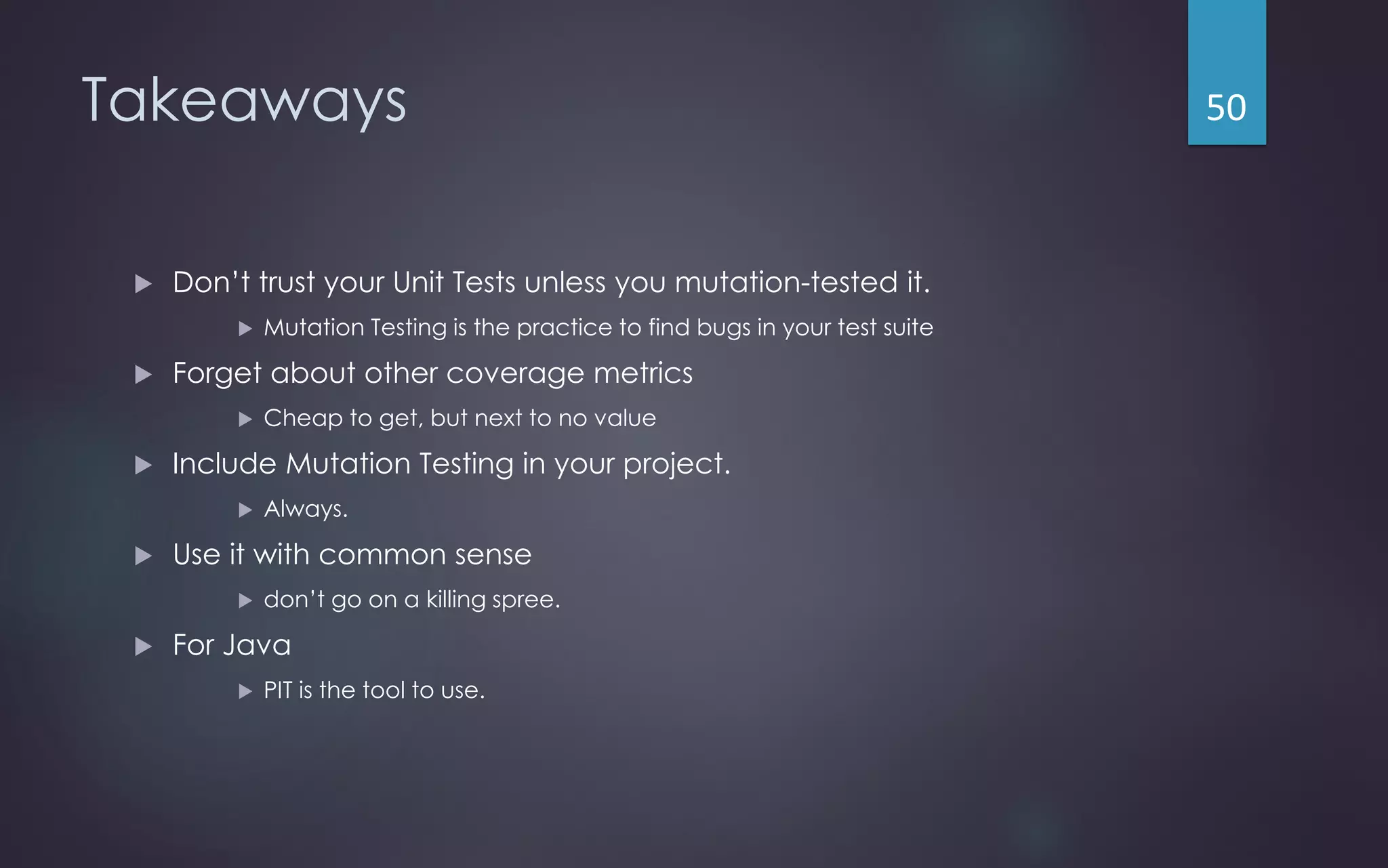 Takeaways
 Don’t trust your Unit Tests unless you mutation-tested it.
 Mutation Testing is the practice to find bugs in your test suite
 Forget about other coverage metrics
 Cheap to get, but next to no value
 Include Mutation Testing in your project.
 Always.
 Use it with common sense
 don’t go on a killing spree.
 For Java
 PIT is the tool to use.
50
 