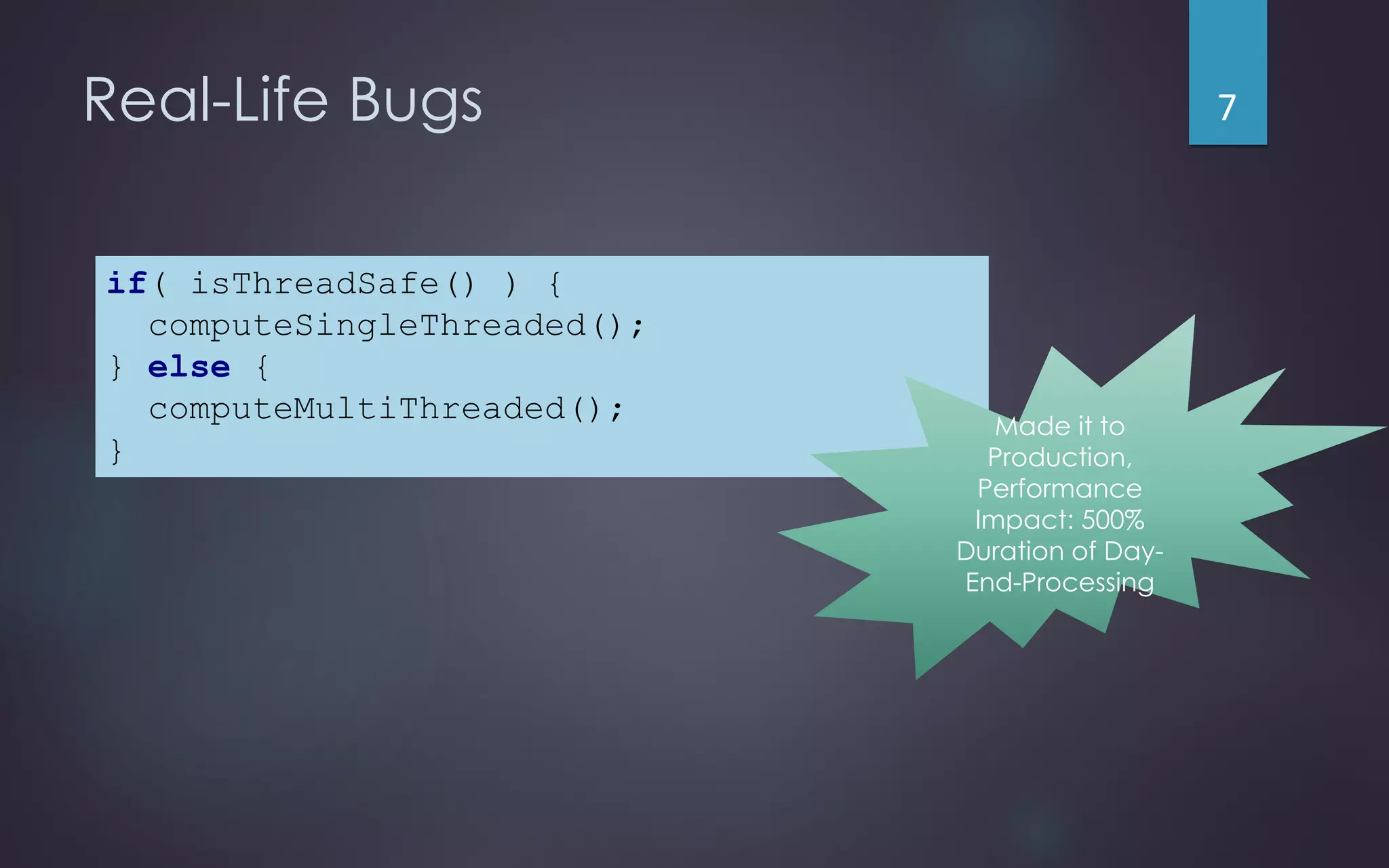 Real-Life Bugs
if( isThreadSafe() ) {
computeSingleThreaded();
} else {
computeMultiThreaded();
}
Made it to
Production,
Performance
Impact: 500%
Duration of Day-
End-Processing
7
 