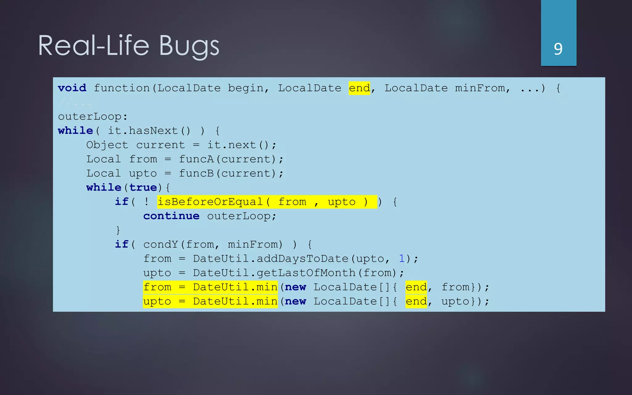 Real-Life Bugs
void function(LocalDate begin, LocalDate end, LocalDate minFrom, ...) {
//...
outerLoop:
while( it.hasNext() ) {
Object current = it.next();
Local from = funcA(current);
Local upto = funcB(current);
while(true){
if( ! isBeforeOrEqual( from , upto ) ) {
continue outerLoop;
}
if( condY(from, minFrom) ) {
from = DateUtil.addDaysToDate(upto, 1);
upto = DateUtil.getLastOfMonth(from);
from = DateUtil.min(new LocalDate[]{ end, from});
upto = DateUtil.min(new LocalDate[]{ end, upto});
void function(LocalDate begin, LocalDate end, LocalDate minFrom, ...) {
//...
outerLoop:
while( it.hasNext() ) {
Object current = it.next();
Local from = funcA(current);
Local upto = funcB(current);
while(true){
if( ! isBeforeOrEqual( from , upto ) ) {
continue outerLoop;
}
if( condY(from, minFrom) ) {
from = DateUtil.addDaysToDate(upto, 1);
upto = DateUtil.getLastOfMonth(from);
from = DateUtil.min(new LocalDate[]{ end, from});
upto = DateUtil.min(new LocalDate[]{ end, upto});
9
 