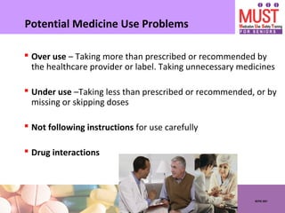NCPIE 2007
Potential Medicine Use Problems
 Over use – Taking more than prescribed or recommended by
the healthcare provider or label. Taking unnecessary medicines
 Under use –Taking less than prescribed or recommended, or by
missing or skipping doses
 Not following instructions for use carefully
 Drug interactions
 