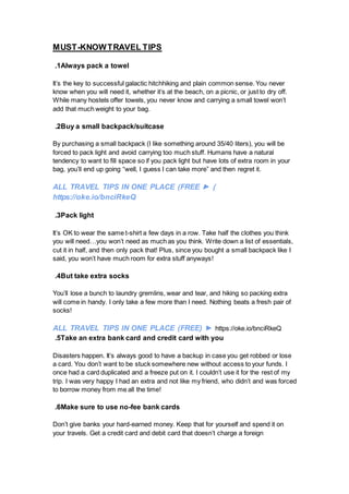 MUST-KNOWTRAVEL TIPS
1
. Always pack a towel
It’s the key to successful galactic hitchhiking and plain common sense. You never
know when you will need it, whether it’s at the beach, on a picnic, or just to dry off.
While many hostels offer towels, you never know and carrying a small towel won’t
add that much weight to your bag.
2
. Buy a small backpack/suitcase
By purchasing a small backpack (I like something around 35/40 liters), you will be
forced to pack light and avoid carrying too much stuff. Humans have a natural
tendency to want to fill space so if you pack light but have lots of extra room in your
bag, you’ll end up going “well, I guess I can take more” and then regret it.
ALL TRAVEL TIPS IN ONE PLACE (FREE ► )
https://oke.io/bnciRkeQ
3
. Pack light
It’s OK to wear the same t-shirt a few days in a row. Take half the clothes you think
you will need…you won’t need as much as you think. Write down a list of essentials,
cut it in half, and then only pack that! Plus, since you bought a small backpack like I
said, you won’t have much room for extra stuff anyways!
4
. But take extra socks
You’ll lose a bunch to laundry gremlins, wear and tear, and hiking so packing extra
will come in handy. I only take a few more than I need. Nothing beats a fresh pair of
socks!
ALL TRAVEL TIPS IN ONE PLACE (FREE) ► https://oke.io/bnciRkeQ
5
. Take an extra bank card and credit card with you
Disasters happen. It’s always good to have a backup in case you get robbed or lose
a card. You don’t want to be stuck somewhere new without access to your funds. I
once had a card duplicated and a freeze put on it. I couldn’t use it for the rest of my
trip. I was very happy I had an extra and not like my friend, who didn’t and was forced
to borrow money from me all the time!
6
. Make sure to use no-fee bank cards
Don’t give banks your hard-earned money. Keep that for yourself and spend it on
your travels. Get a credit card and debit card that doesn’t charge a foreign
 
