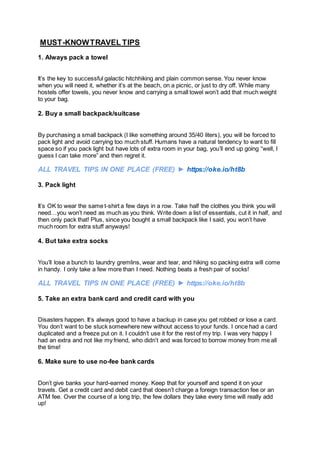 MUST-KNOWTRAVEL TIPS
1. Always pack a towel
It’s the key to successful galactic hitchhiking and plain common sense. You never know
when you will need it, whether it’s at the beach, on a picnic, or just to dry off. While many
hostels offer towels, you never know and carrying a small towel won’t add that much weight
to your bag.
2. Buy a small backpack/suitcase
By purchasing a small backpack (I like something around 35/40 liters), you will be forced to
pack light and avoid carrying too much stuff. Humans have a natural tendency to want to fill
space so if you pack light but have lots of extra room in your bag, you’ll end up going “well, I
guess I can take more” and then regret it.
ALL TRAVEL TIPS IN ONE PLACE (FREE) ► https://oke.io/ht8b
3. Pack light
It’s OK to wear the same t-shirt a few days in a row. Take half the clothes you think you will
need…you won’t need as much as you think. Write down a list of essentials, cut it in half, and
then only pack that! Plus, since you bought a small backpack like I said, you won’t have
much room for extra stuff anyways!
4. But take extra socks
You’ll lose a bunch to laundry gremlins, wear and tear, and hiking so packing extra will come
in handy. I only take a few more than I need. Nothing beats a fresh pair of socks!
ALL TRAVEL TIPS IN ONE PLACE (FREE) ► https://oke.io/ht8b
5. Take an extra bank card and credit card with you
Disasters happen. It’s always good to have a backup in case you get robbed or lose a card.
You don’t want to be stuck somewhere new without access to your funds. I once had a card
duplicated and a freeze put on it. I couldn’t use it for the rest of my trip. I was very happy I
had an extra and not like my friend, who didn’t and was forced to borrow money from me all
the time!
6. Make sure to use no-fee bank cards
Don’t give banks your hard-earned money. Keep that for yourself and spend it on your
travels. Get a credit card and debit card that doesn’t charge a foreign transaction fee or an
ATM fee. Over the course of a long trip, the few dollars they take every time will really add
up!
 