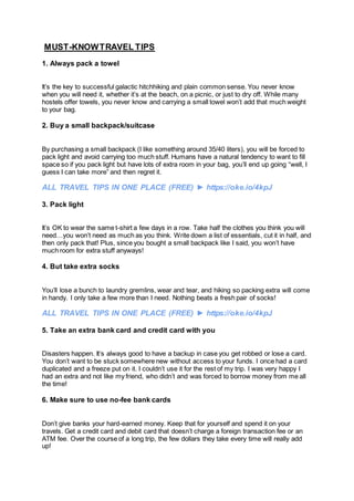 MUST-KNOWTRAVEL TIPS
1. Always pack a towel
It’s the key to successful galactic hitchhiking and plain common sense. You never know
when you will need it, whether it’s at the beach, on a picnic, or just to dry off. While many
hostels offer towels, you never know and carrying a small towel won’t add that much weight
to your bag.
2. Buy a small backpack/suitcase
By purchasing a small backpack (I like something around 35/40 liters), you will be forced to
pack light and avoid carrying too much stuff. Humans have a natural tendency to want to fill
space so if you pack light but have lots of extra room in your bag, you’ll end up going “well, I
guess I can take more” and then regret it.
ALL TRAVEL TIPS IN ONE PLACE (FREE) ► https://oke.io/4kpJ
3. Pack light
It’s OK to wear the same t-shirt a few days in a row. Take half the clothes you think you will
need…you won’t need as much as you think. Write down a list of essentials, cut it in half, and
then only pack that! Plus, since you bought a small backpack like I said, you won’t have
much room for extra stuff anyways!
4. But take extra socks
You’ll lose a bunch to laundry gremlins, wear and tear, and hiking so packing extra will come
in handy. I only take a few more than I need. Nothing beats a fresh pair of socks!
ALL TRAVEL TIPS IN ONE PLACE (FREE) ► https://oke.io/4kpJ
5. Take an extra bank card and credit card with you
Disasters happen. It’s always good to have a backup in case you get robbed or lose a card.
You don’t want to be stuck somewhere new without access to your funds. I once had a card
duplicated and a freeze put on it. I couldn’t use it for the rest of my trip. I was very happy I
had an extra and not like my friend, who didn’t and was forced to borrow money from me all
the time!
6. Make sure to use no-fee bank cards
Don’t give banks your hard-earned money. Keep that for yourself and spend it on your
travels. Get a credit card and debit card that doesn’t charge a foreign transaction fee or an
ATM fee. Over the course of a long trip, the few dollars they take every time will really add
up!
 