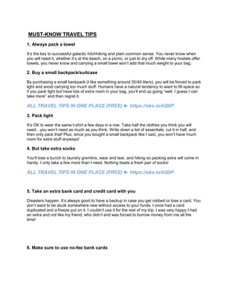 MUST-KNOW TRAVEL TIPS
1. Always pack a towel
It’s the key to successful galactic hitchhiking and plain common sense. You never know when
you will need it, whether it’s at the beach, on a picnic, or just to dry off. While many hostels offer
towels, you never know and carrying a small towel won’t add that much weight to your bag.
2. Buy a small backpack/suitcase
By purchasing a small backpack (I like something around 35/40 liters), you will be forced to pack
light and avoid carrying too much stuff. Humans have a natural tendency to want to fill space so
if you pack light but have lots of extra room in your bag, you’ll end up going “well, I guess I can
take more” and then regret it.
ALL TRAVEL TIPS IN ONE PLACE (FREE) ► https://oke.io/kQ0P
3. Pack light
It’s OK to wear the same t-shirt a few days in a row. Take half the clothes you think you will
need…you won’t need as much as you think. Write down a list of essentials, cut it in half, and
then only pack that! Plus, since you bought a small backpack like I said, you won’t have much
room for extra stuff anyways!
4. But take extra socks
You’ll lose a bunch to laundry gremlins, wear and tear, and hiking so packing extra will come in
handy. I only take a few more than I need. Nothing beats a fresh pair of socks!
ALL TRAVEL TIPS IN ONE PLACE (FREE) ► https://oke.io/kQ0P
5. Take an extra bank card and credit card with you
Disasters happen. It’s always good to have a backup in case you get robbed or lose a card. You
don’t want to be stuck somewhere new without access to your funds. I once had a card
duplicated and a freeze put on it. I couldn’t use it for the rest of my trip. I was very happy I had
an extra and not like my friend, who didn’t and was forced to borrow money from me all the
time!
6. Make sure to use no-fee bank cards
 