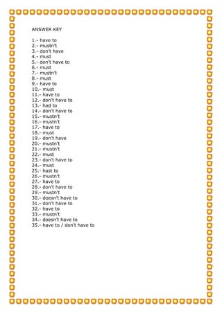 ANSWER KEY
1.- have to
2.- mustn’t
3.- don’t have
4.- must
5.- don’t have to
6.- must
7.- mustn’t
8.- must
9.- have to
10.- must
11.- have to
12.- don’t have to
13.- had to
14.- don’t have to
15.- mustn’t
16.- mustn’t
17.- have to
18.- must
19.- don’t have
20.- mustn’t
21.- mustn’t
22.- must
23.- don’t have to
24.- must
25.- hast to
26.- mustn’t
27.- have to
28.- don’t have to
29.- mustn’t
30.- doesn’t have to
31.- don’t have to
32.- have to
33.- mustn’t
34.- doesn’t have to
35.- have to / don’t have to
 