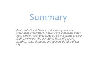 Summary
Australia’s City of Churches, Adelaide packs in a
fascinating assortment of must-have experiences that
can baffle the first-time visitors booking tickets aboard
flights arriving in the city. Here’s little info about
beaches, cultural charms and culinary delights of the
city.
 