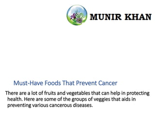 Must-Have Foods That Prevent Cancer
There are a lot of fruits and vegetables that can help in protecting
health. Here are some of the groups of veggies that aids in
preventing various cancerous diseases.
 